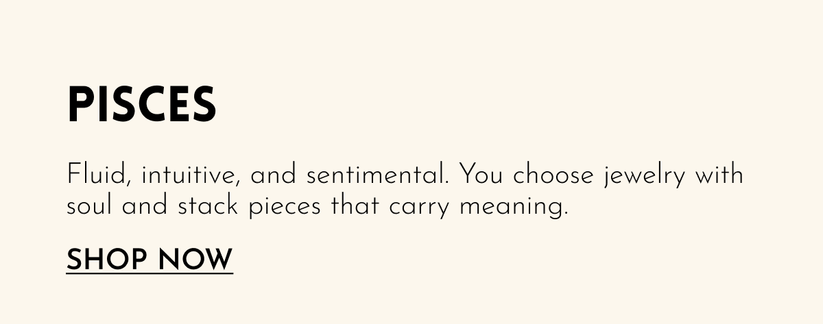 Pisces: Fluid, intuitive, and sentimental. You choose jewelry with soul and stack pieces that carry meaning. [SHOP NOW]