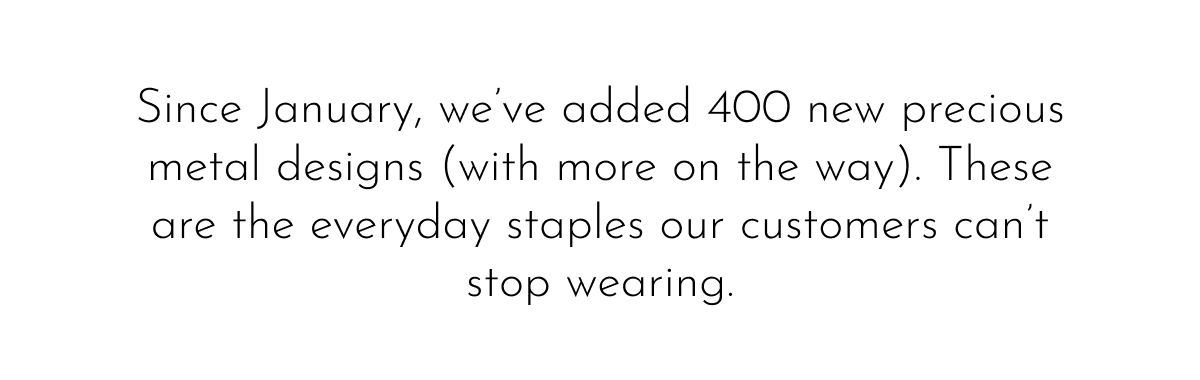 Since January, we've added 400 new precious metal designs (with more on the way). These are the everyday staples our customers can't stop wearing.
