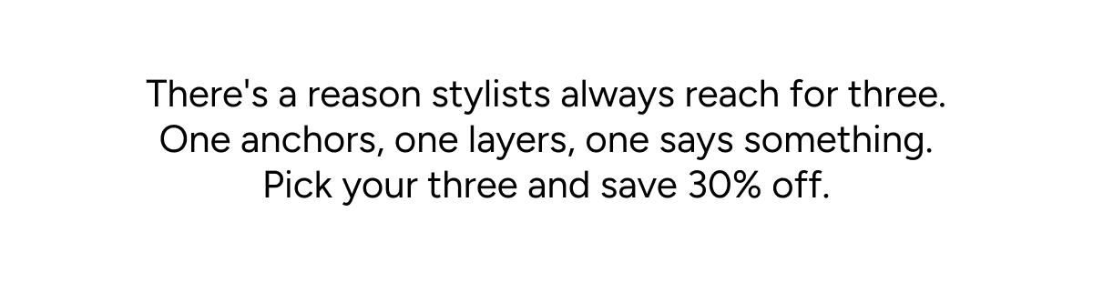 There's a reason stylists always reach for three. One anchors, one layers, one says something. Pick your three and save 30% off.