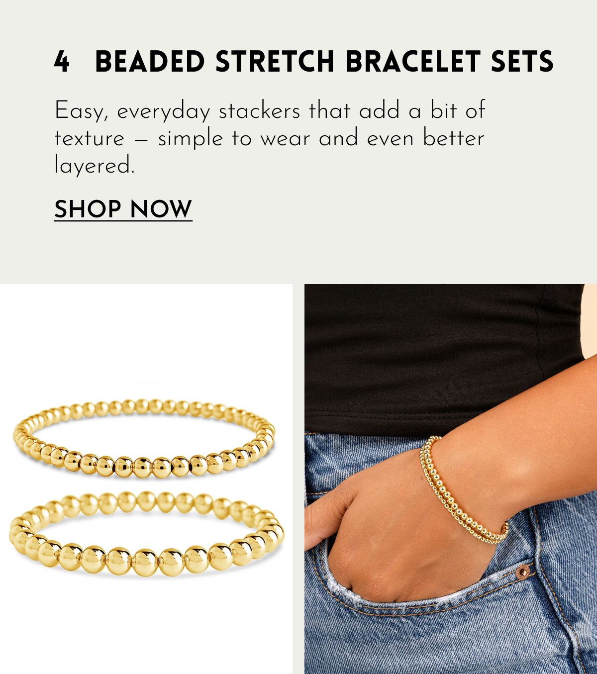 4 BEADED STRETCH BRACELET SETS Easy, everyday stackers that add a bit of texture — simple to wear and even better layered. SHOP NOW