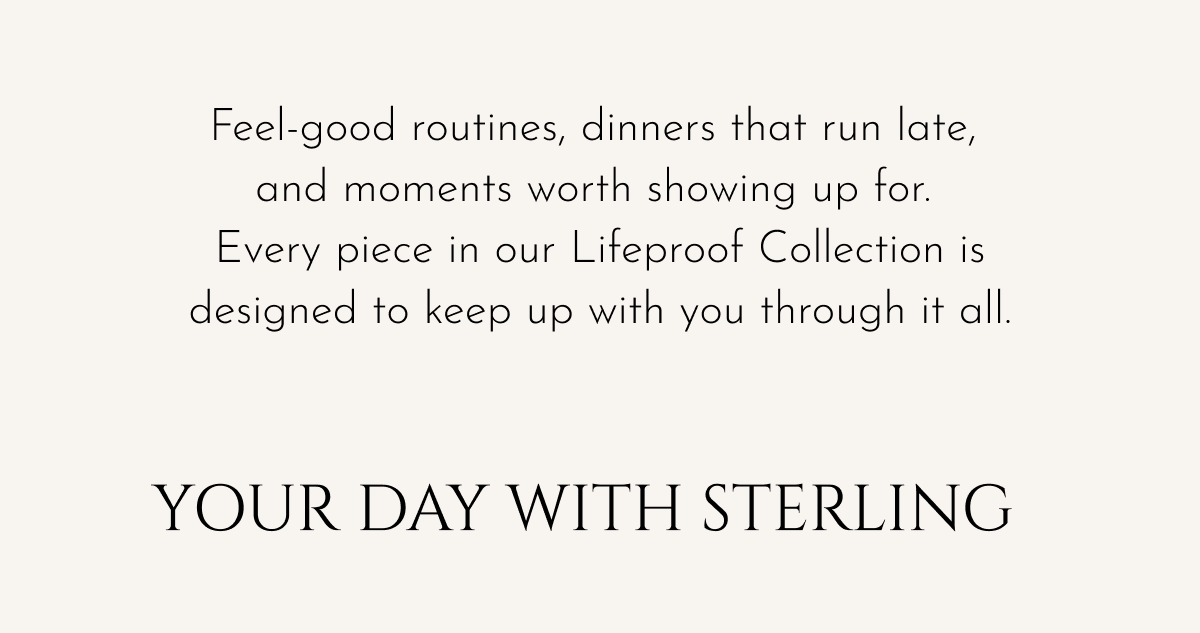 Feel-good routines, dinners that run late, and moments worth showing up for. Every piece in our Lifeproof Collection is designed to keep up with you through it all. | Your Day with Sterling