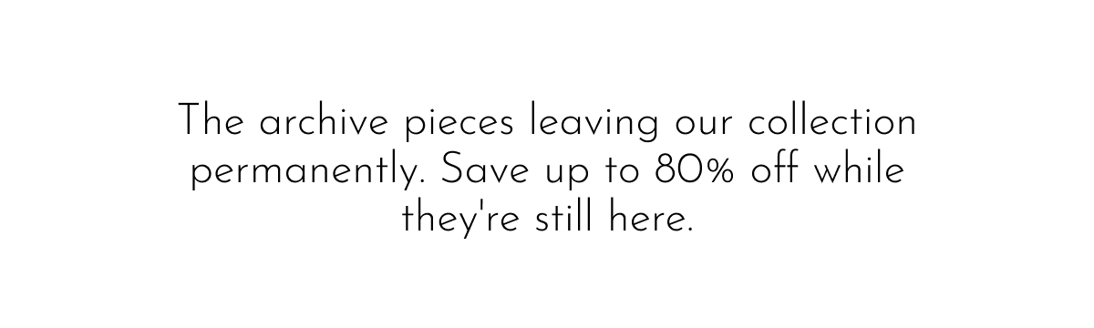 The archive pieces leaving our collection permanently. Save up to 80% off while they're still here.