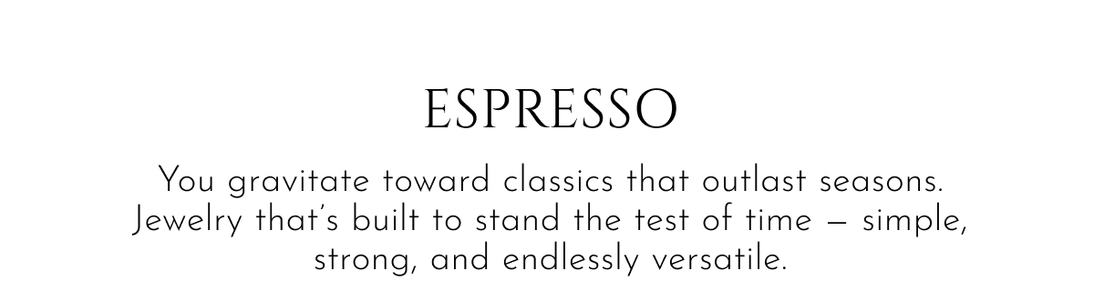 Espresso | You gravitate toward classics that outlast seasons. Jewelry that's built to stand the test of time — simple, strong, and endlessly versatile.