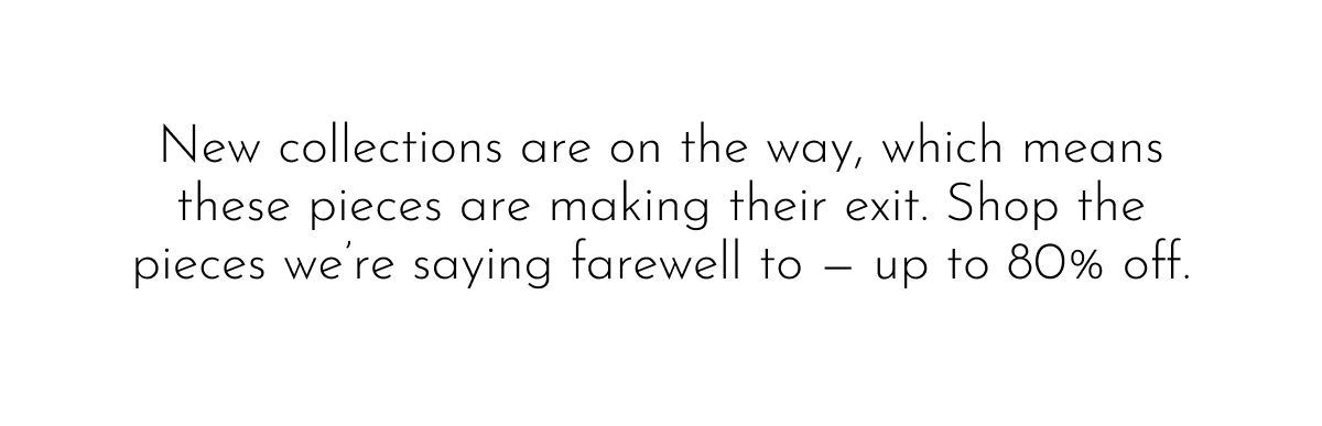 New collections are on the way, which means these pieces are making their exit. Shop the pieces we're saying farewell to — up to 80% off.