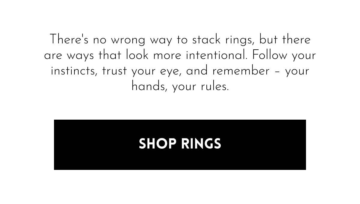 There's no wrong way to stack rings, but there are ways that look more intentional. Follow your instincts, trust your eye, and remember – your hands, your rules.