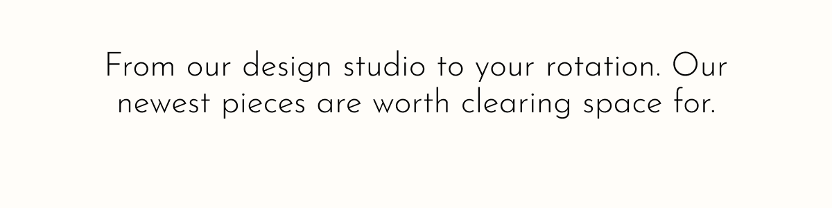 From our design studio to your rotation. Our newest pieces are worth clearing space for.