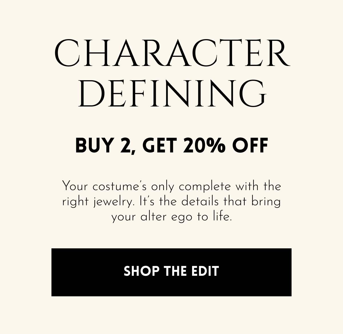 Character Defining | Buy 2, Get 20% Off | Buy 3, Get 30% Off | Your costume's only complete with the right jewelry. It's the details that bring your alter ego to life. [Shop the Edit]