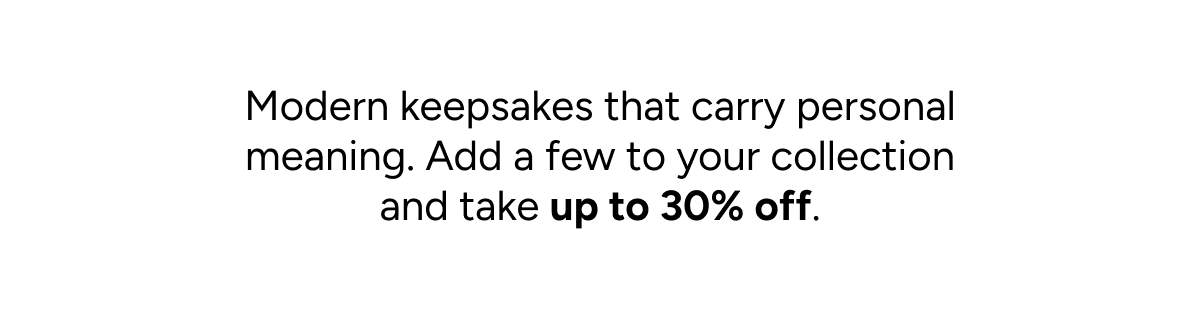 Modern keepsakes that carry personal meaning. Add a few to your collection and take up to 30% off.