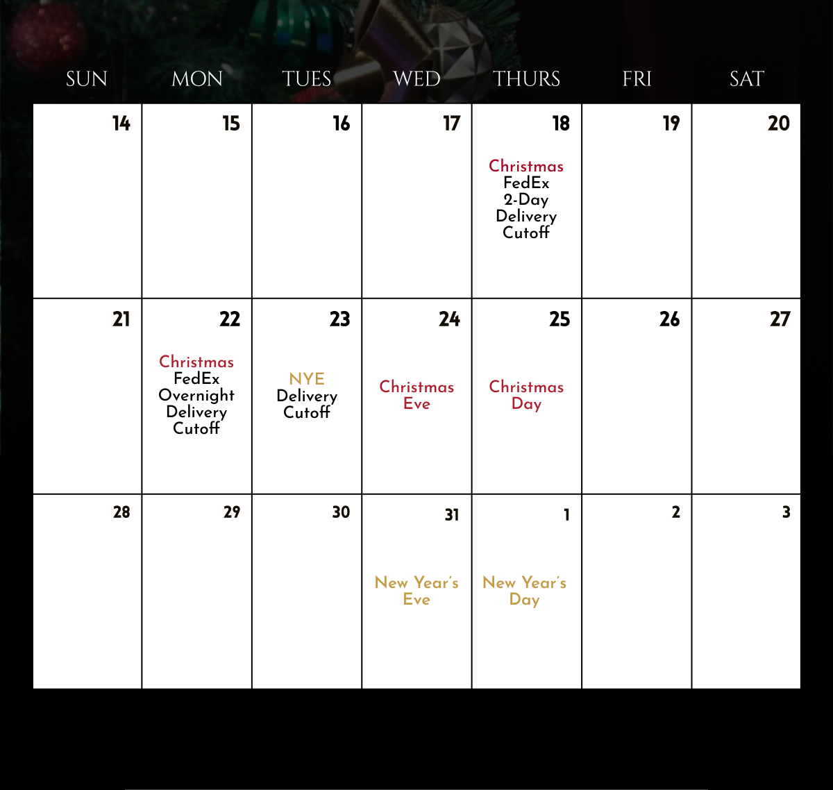 12.18: Christmas FedEx 2-day delivery cutoff | 12.22: Christmas FedEx overnight delivery cutoff | 12.23: NYE delivery cutoff | 12.24: Christmas Eve | 12.25: Christmas Day | 12.31: New Year's Eve | 12.1: New Year's Day