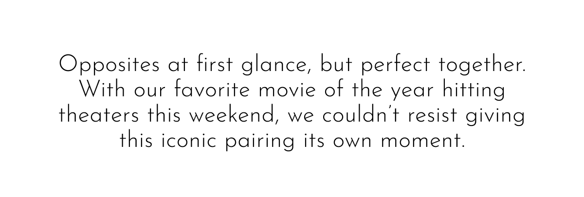 Opposites at first glance, but perfect together. With our favorite movie of the year hitting theaters this weekend, we couldn't resist giving this iconic pairing its own moment.