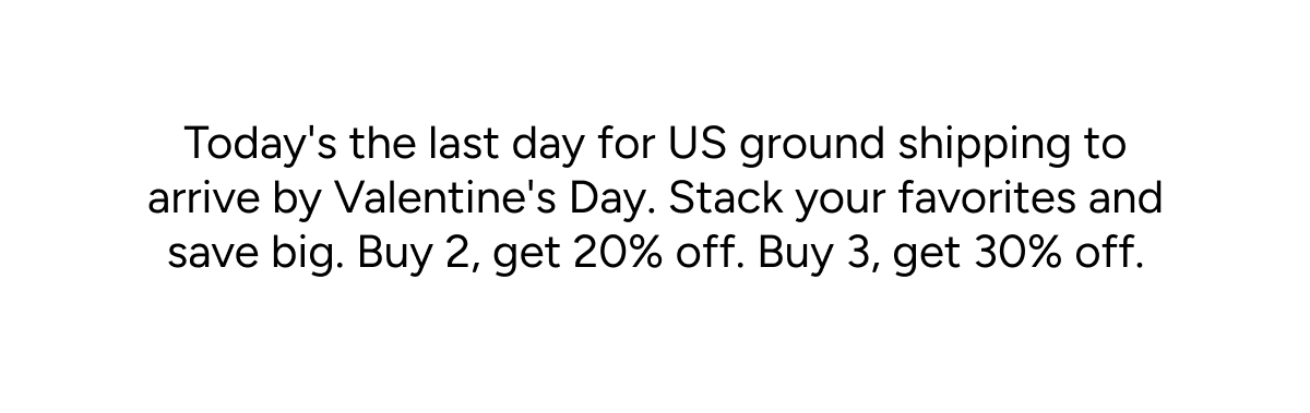 Today's the last day for US ground shipping to arrive by Valentine's Day. Stack your favorites and save big. Buy 2, get 20% off. Buy 3, get 30% off.