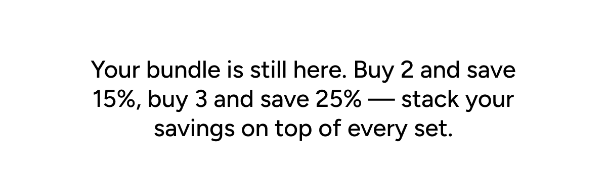 Your bundle is still here. Buy 2 and save 15%, buy 3 and save 25% — stack your savings on top of every set.