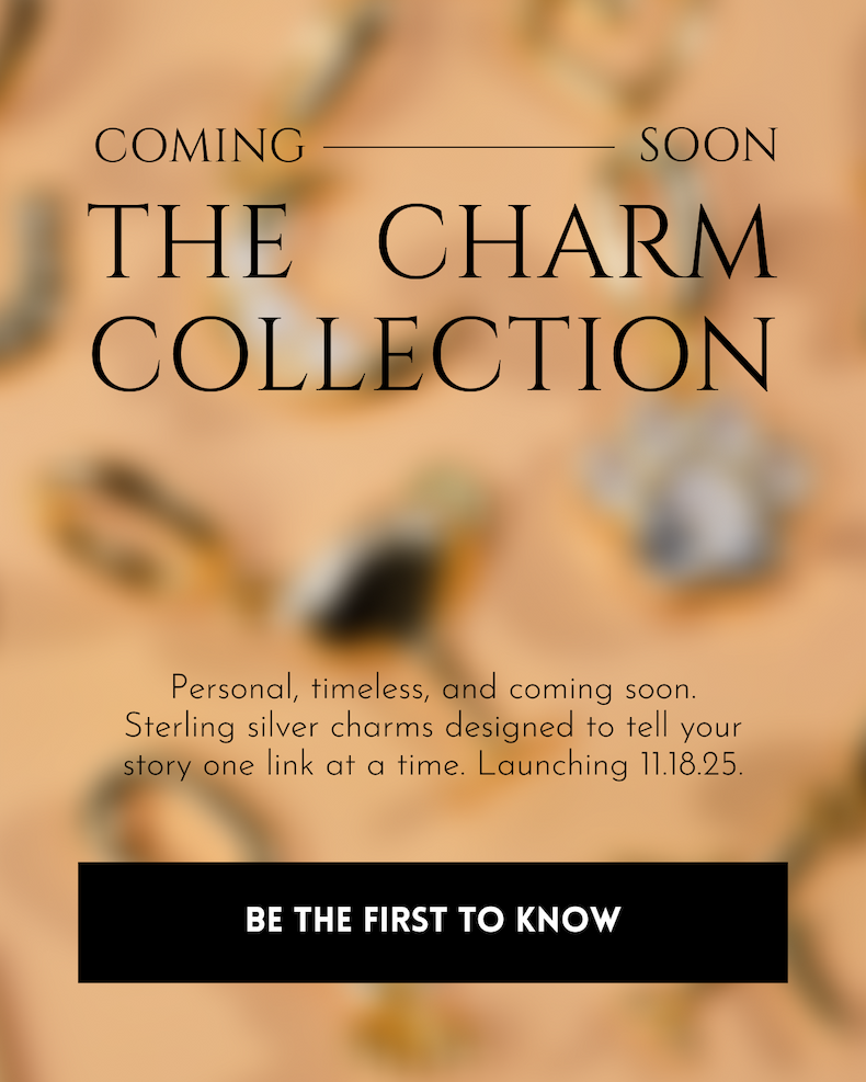 THE CHARM COLLECTION Personal, timeless, and coming soon. Sterling silver charms designed to tell your story one link at a time. Launching 11.18.25. [BE THE FIRST TO KNOW]