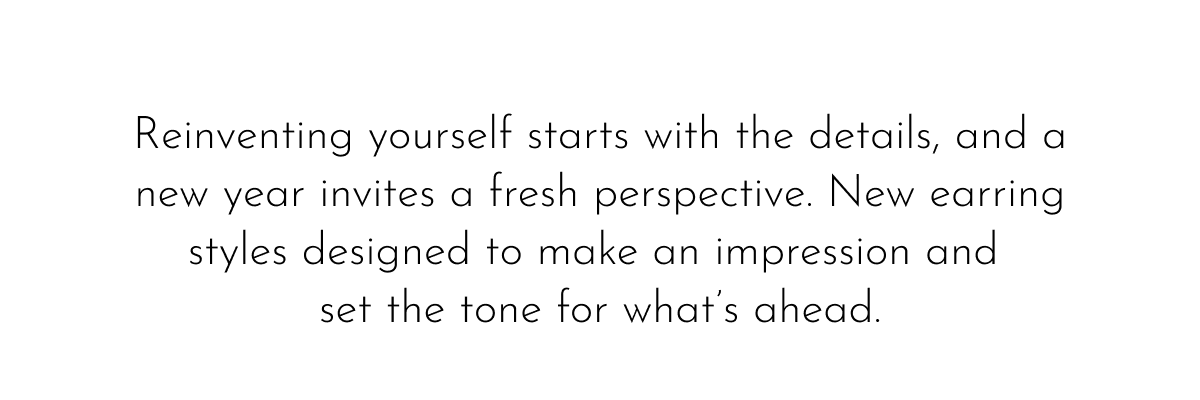 Reinventing yourself starts with the details, and a new year invites a fresh perspective. New earring styles designed to make an impression and set the tone for what's ahead.