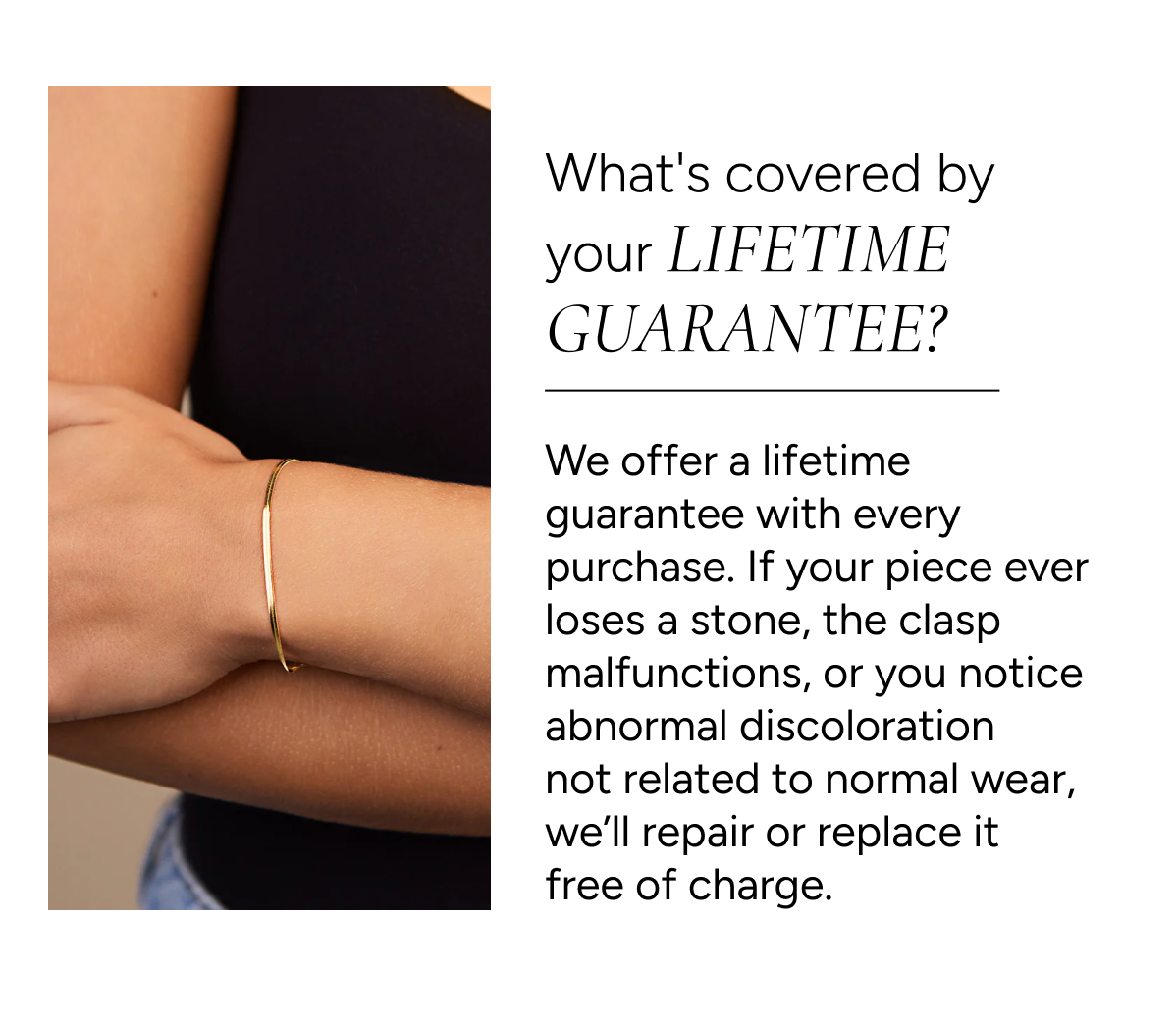 Q: What's covered by your Lifetime Guarantee? A: We offer a lifetime guarantee with every purchase. If your piece ever loses a stone, the clasp malfunctions, or you notice abnormal discoloration not related to normal wear, we'll repair or replace it free of charge.