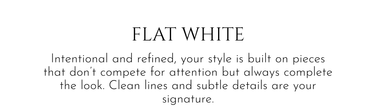 Flat White | Intentional and refined, your style is built on pieces that don't compete for attention but always complete the look. Clean lines and subtle details are your signature.