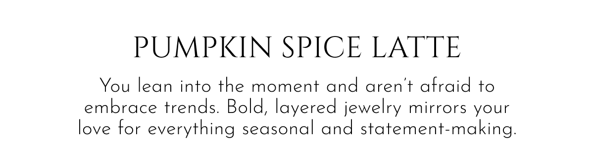 Pumpkin Spice Latte | You lean into the moment and aren't afraid to embrace trends. Bold, layered jewelry mirrors your love for everything seasonal and statement-making.
