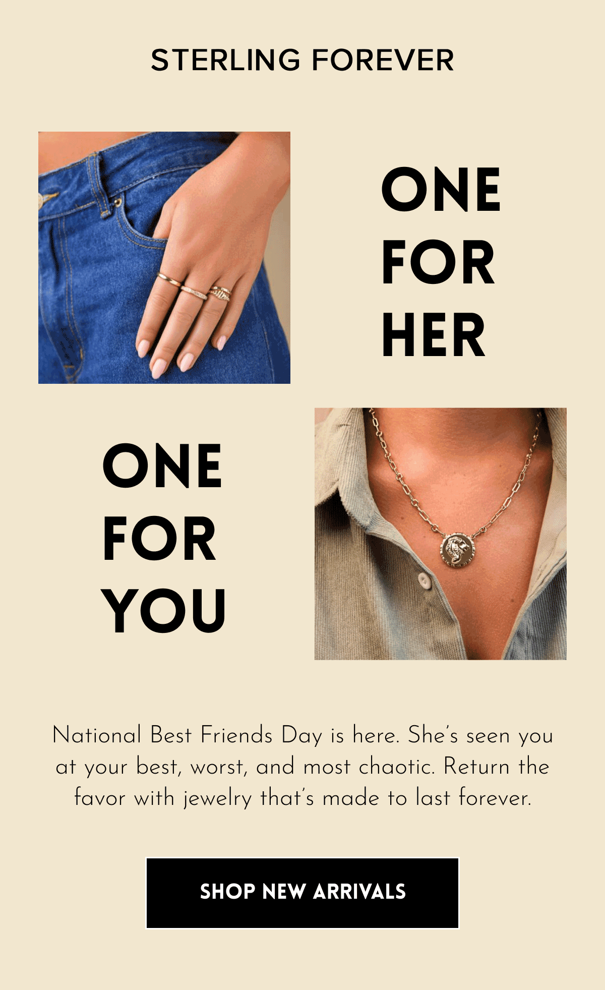 Sterling Forever: One for HER One for you National Best Friends Day is here. She's seen you at your best, worst, and most chaotic. Return the favor with jewelry that's made to last forever. SHOP NOW