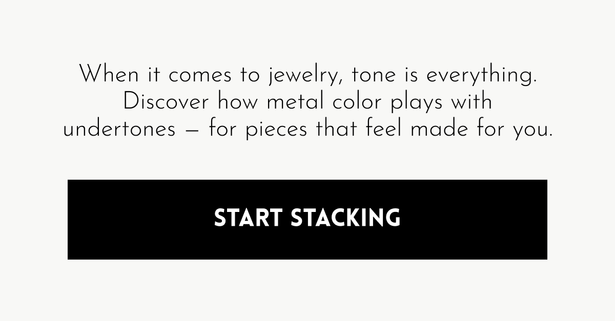When it comes to jewelry, tone is everything. Discover how metal color plays with undertones — for pieces that feel made for you. [Start Stacking]