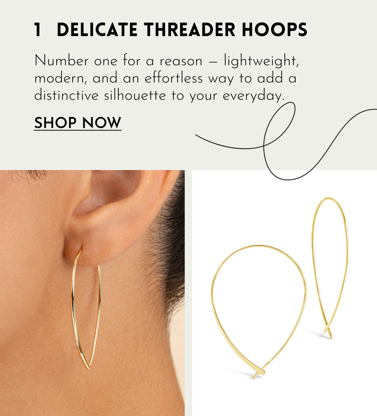 1 DELICATE THREADER HOOPS Number one for a reason — lightweight, modern, and an effortless way to add a distinctive silhouette to your everyday. SHOP NOW