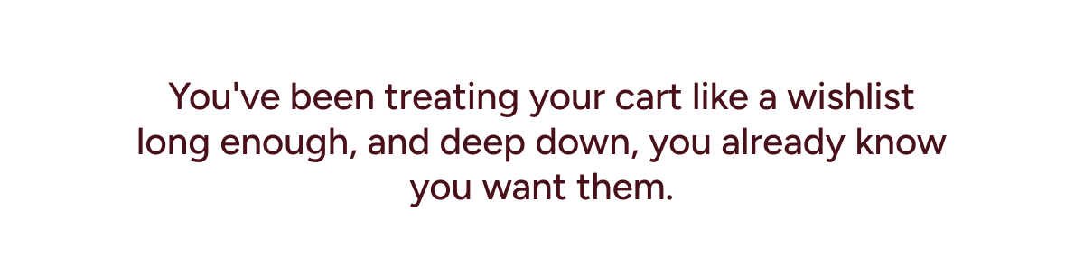You've been treating your cart like a wishlist long enough, and deep down, you already know you want them.