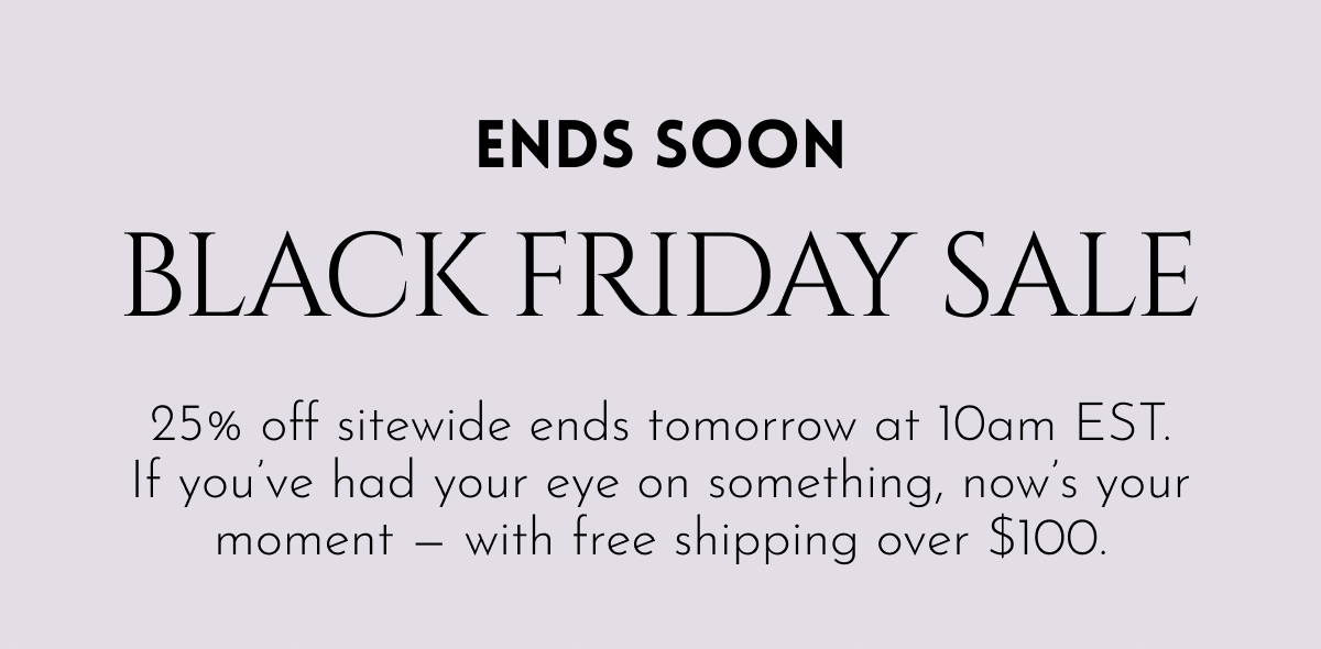 ENDS SOON — BLACK FRIDAY SALE | 25% off sitewide ends tomorrow at 10am EST. If you've had your eye on something, now's your moment — with free shipping over $100.