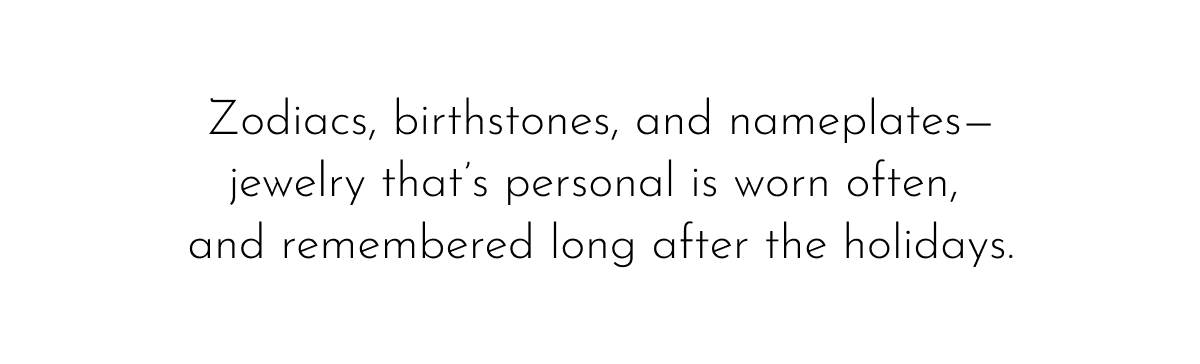 Zodiacs, birthstones, and nameplates— jewelry that's personal is worn often, and remembered long after the holidays.