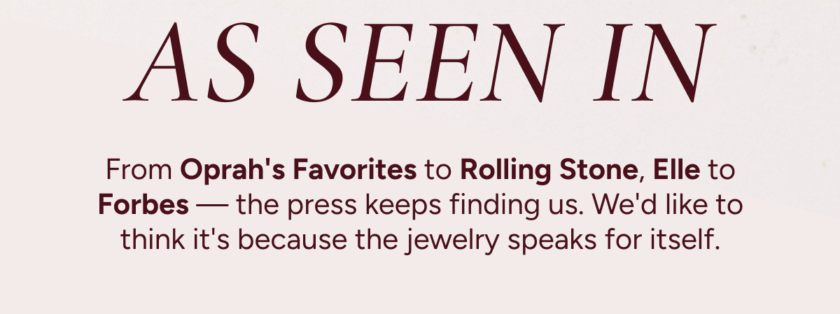 As seen in: From Oprah's Favorites to Rolling Stone, Elle to Forbes—the press keeps finding us. We'd like to think it's because the jewelry speaks for itself.