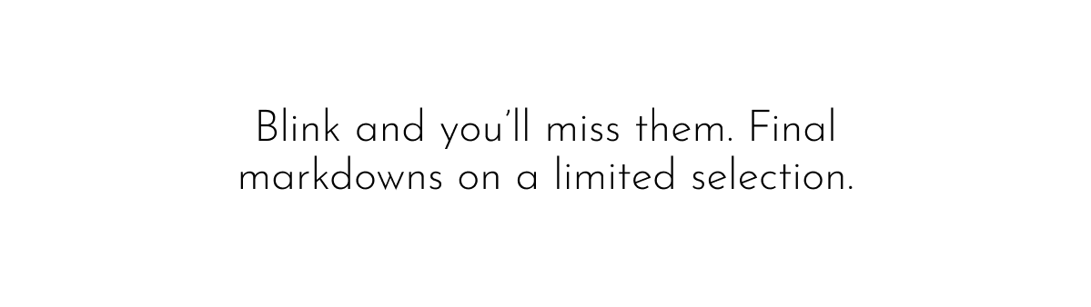 Blink and you'll miss them. Final markdowns on a limited selection.
