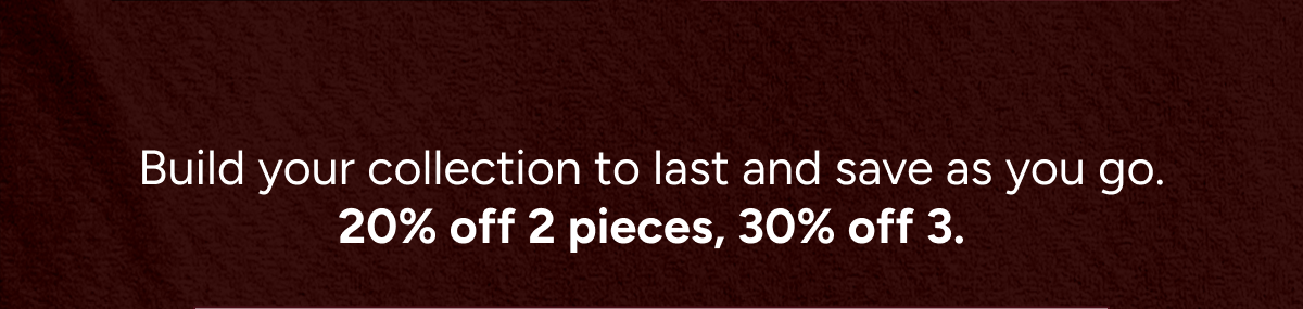 Build your collection to last and save as you go. 20% off 2 pieces, 30% off 3.
