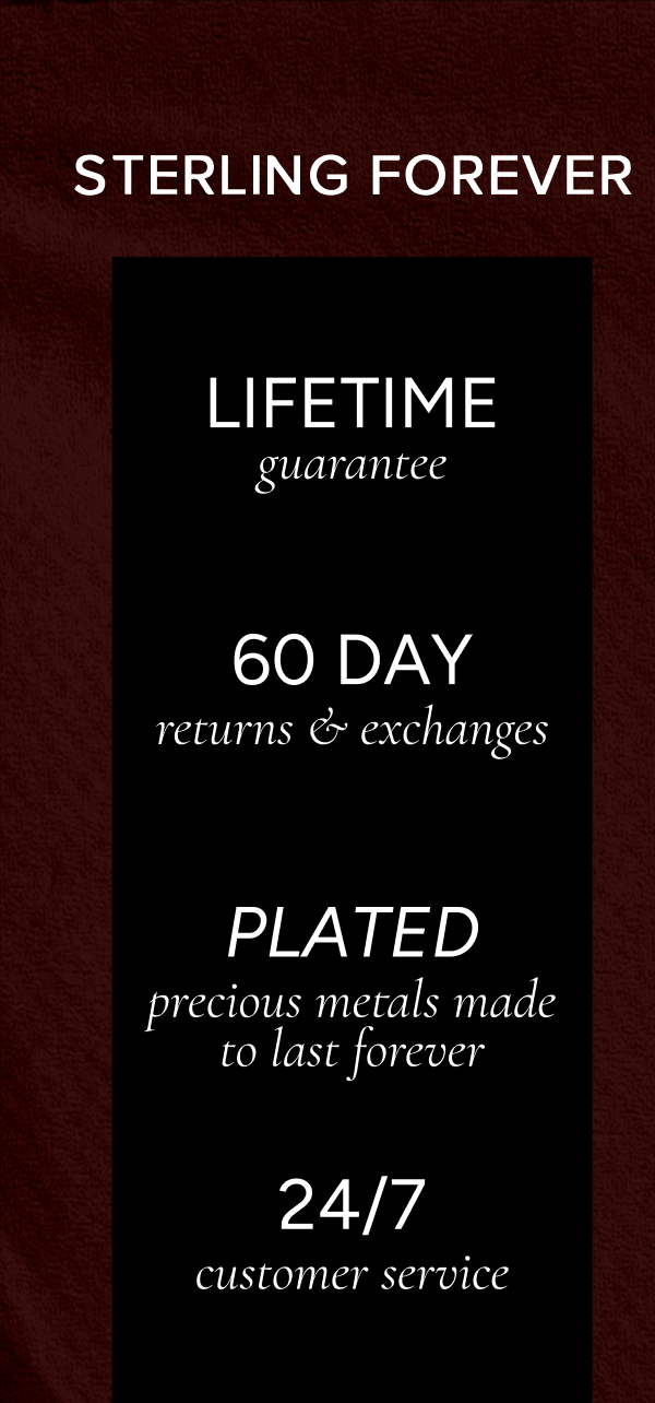 Sterling Forever: Lifetime guarantee; 60-day returns & exchanges; plated precious metals made to last forever; 24/7 customer service.