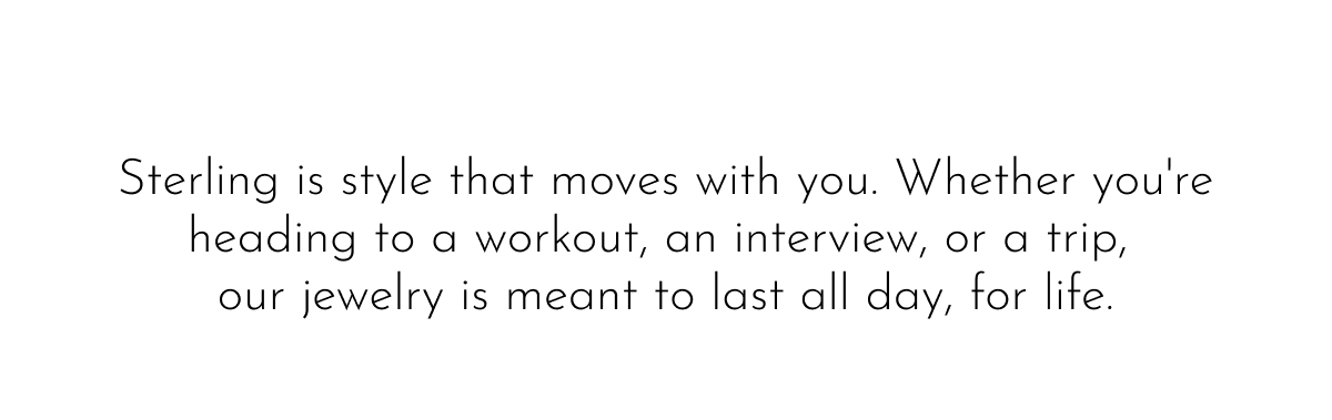 Sterling is style that moves with you. Whether you're heading to a workout, an interview, or a trip, our jewelry is meant to last all day, for life.