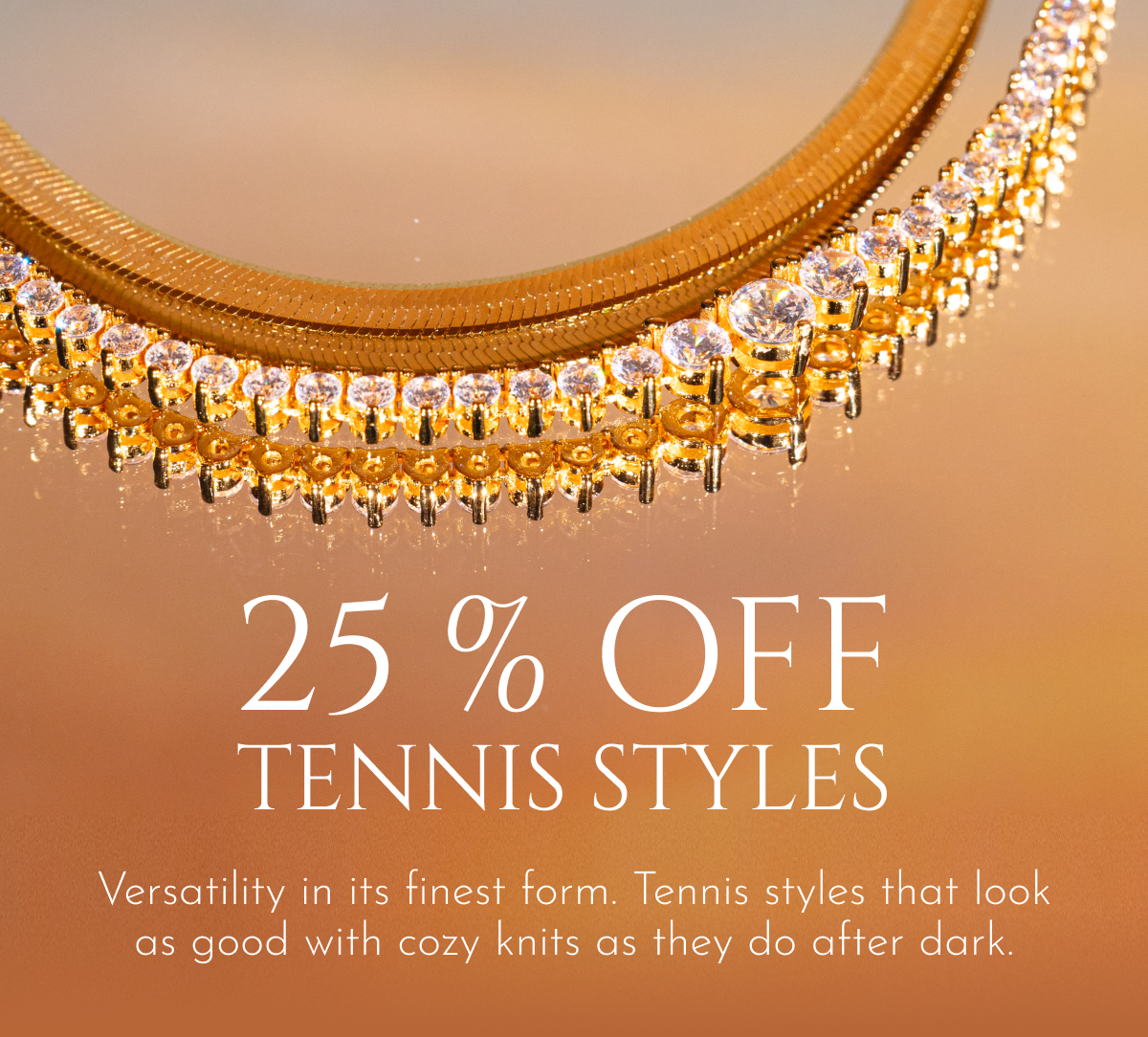 25% off Tennis styles: Versatility in its finest form. Tennis styles that look as good with cozy knits as they do after dark.
