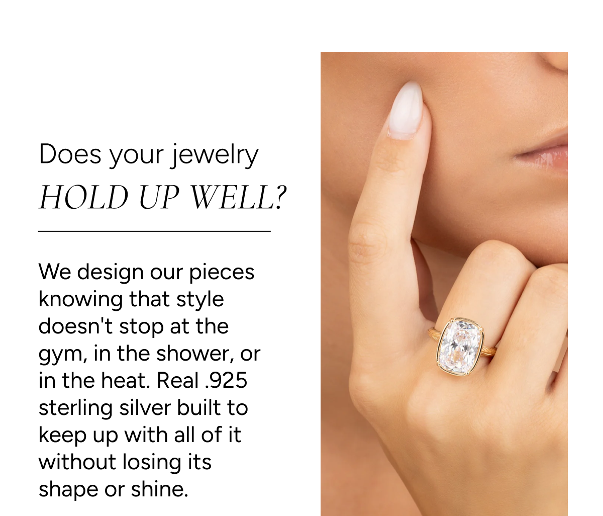 Q: Does your jewelry hold up well? A: We design our pieces knowing that style doesn't stop at the gym, in the shower, or in the heat. Real .925 sterling silver built to keep up with all of it without losing its shape or shine.