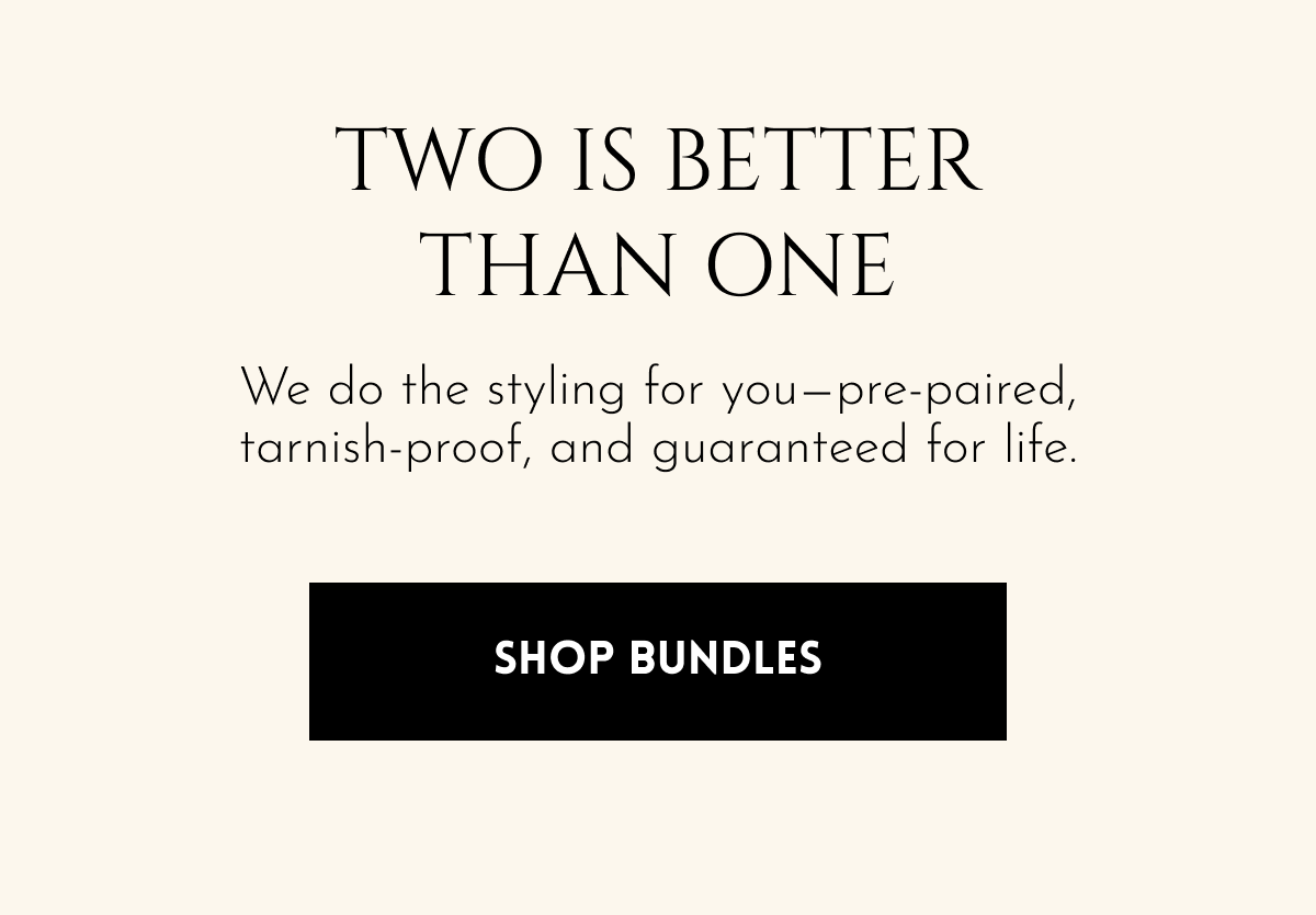 TWO IS BETTER THAN ONE We do the styling for you—pre-paired, tarnish-proof, and guaranteed for life. [Shop Bundles]