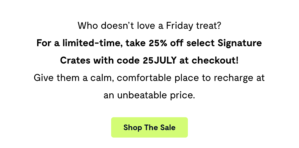 Who doesn't love a Friday treat? For a limited time, take 25% off select Signature Crates with code 25JULY at checkout! Give them a calm, comfortable place to recharge at an unbeatable price.