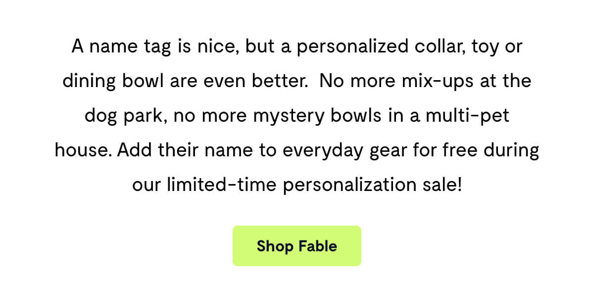 A name tag is nice, but a personalized collar, toy or dining bowl are even better.&nbsp; No more mix-ups at the dog park, no more mystery bowls in a multi-pet house. Add their name to everyday gear for free during our limited-time personalization sale!