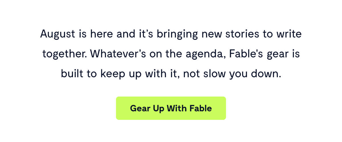 August is here and it’s bringing new stories to write together. Whatever's on the agenda, Fable's gear is built to keep up with it, not slow you down.
