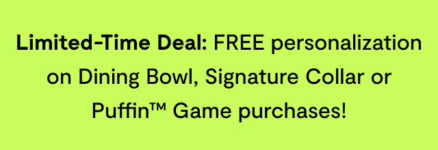 Limited-Time Deal: FREE personalization on Dining Bowl, Signature Collar or Puffin™ Game purchases!