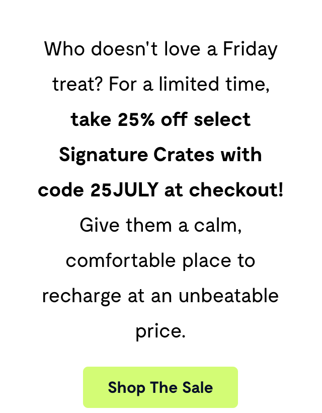 Who doesn't love a Friday treat? For a limited time, take 25% off select Signature Crates with code 25JULY at checkout! Give them a calm, comfortable place to recharge at an unbeatable price.
