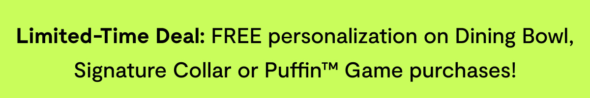 Limited-Time Deal: FREE personalization on Dining Bowl, Signature Collar or Puffin™ Game purchases!