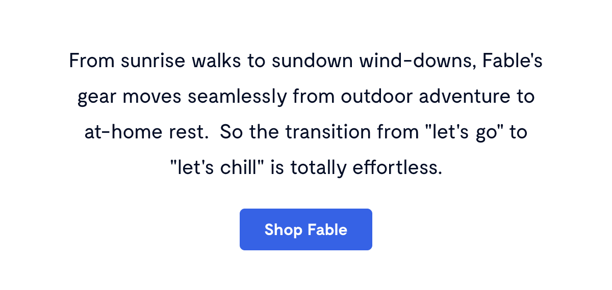 From sunrise walks to sundown wind-downs, Fable's gear moves seamlessly from outdoor adventure to at-home rest.&nbsp; So the transition from "let's go" to "let's chill" is totally effortless.