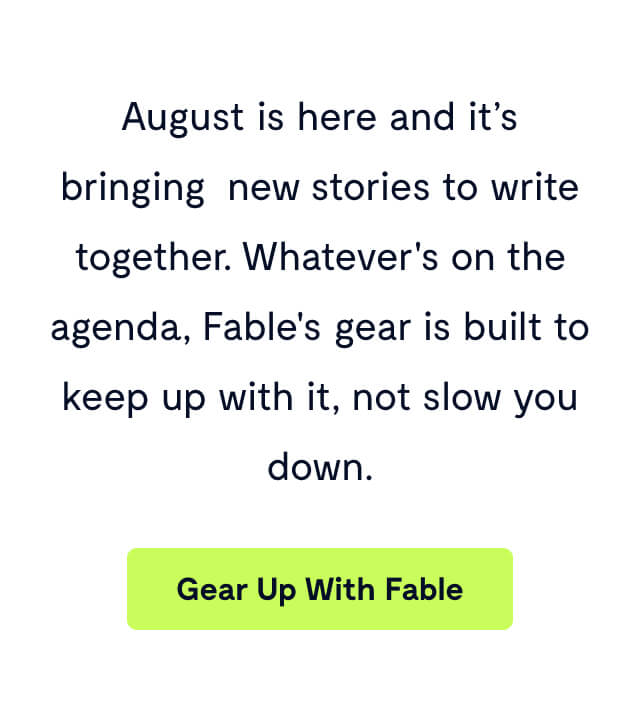 August is here and it’s bringing new stories to write together. Whatever's on the agenda, Fable's gear is built to keep up with it, not slow you down.