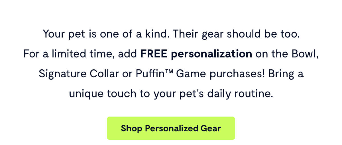 Your pet is one of a kind. Their gear should be too.        For a limited time, add FREE personalization on the Bowl, Signature Collar or Puffin™ Game purchases! Bring a unique touch to your pet's daily routine.