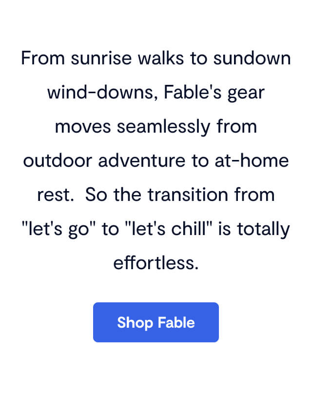 From sunrise walks to sundown wind-downs, Fable's gear moves seamlessly from outdoor adventure to at-home rest. So the transition from "let's go" to "let's chill" is totally effortless.