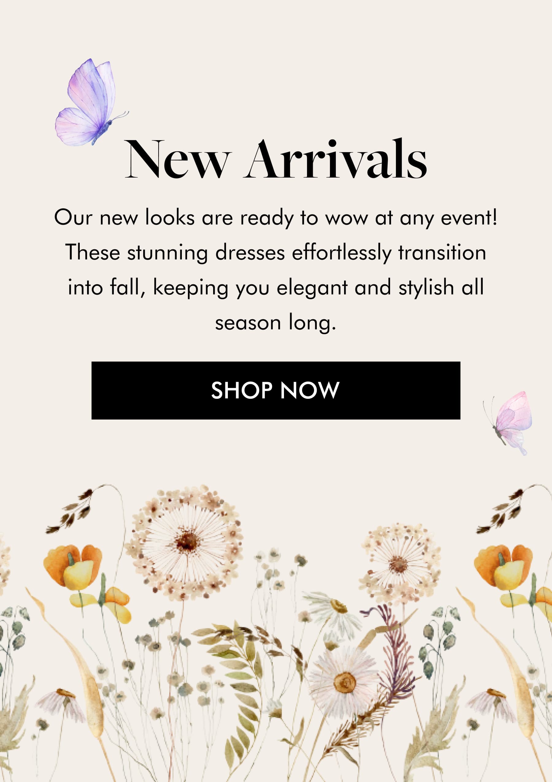 New Arrivals Our new looks are ready to wow at any event! These stunning dresses effortlessly transition into fall, keeping you elegant and stylish all season long. SHOP NOW