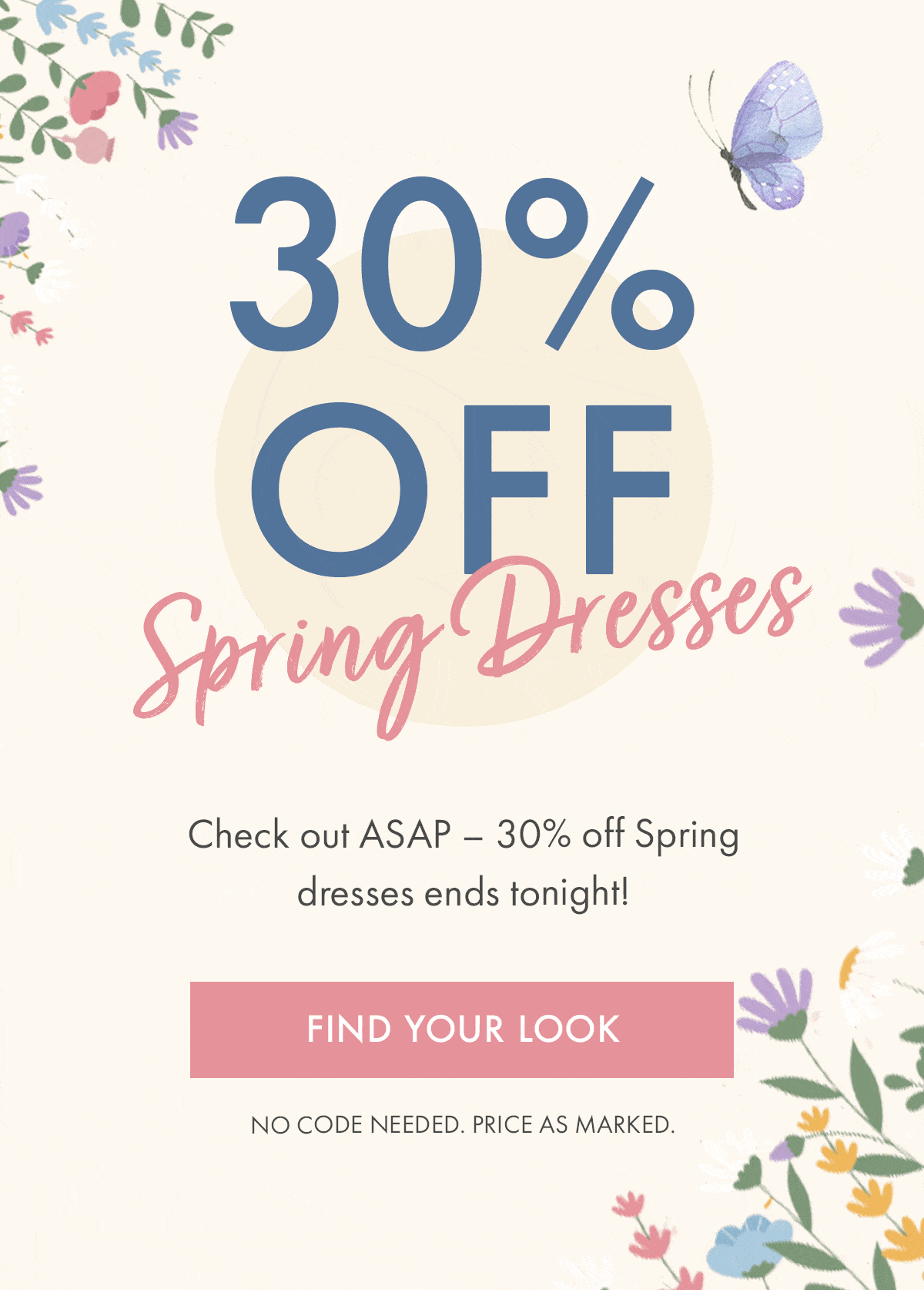 30% OFF Spring Dresses Check out ASAP - 30% off Spring dresses ends tonight! FIND YOUR LOOK NO CODE NEEDED. PRICE AS MARKED.