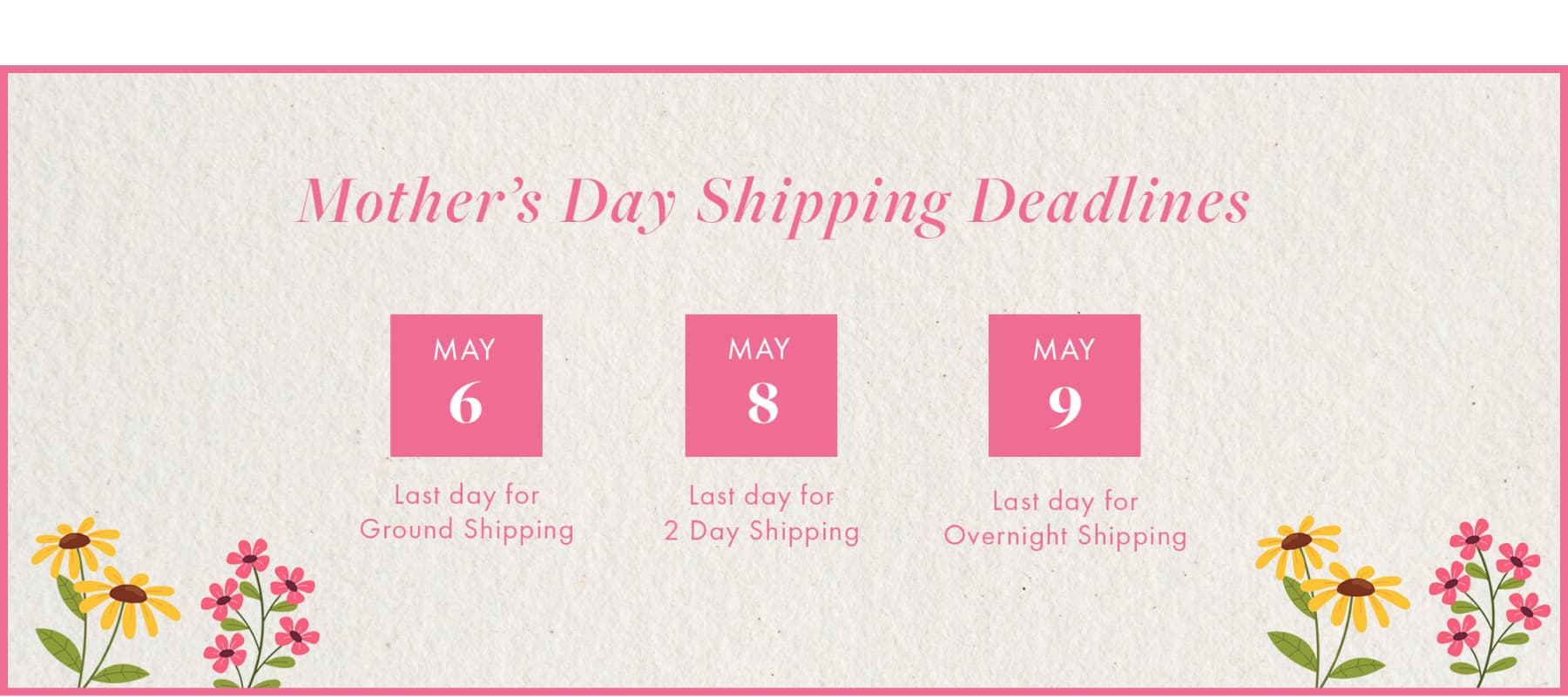 Mother's Day Shipping Deadlines MAY 6 MAY 8 MAY 9 Last day for Ground Shipping Last day for 2 Day Shipping Last day for Overnight Shipping