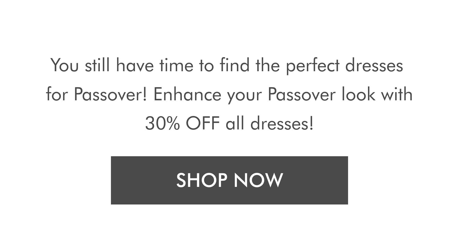 You still have time to find the perfect dresses for Passover! Enhance your Passover look with 30% OFF all dresses! SHOP NOW