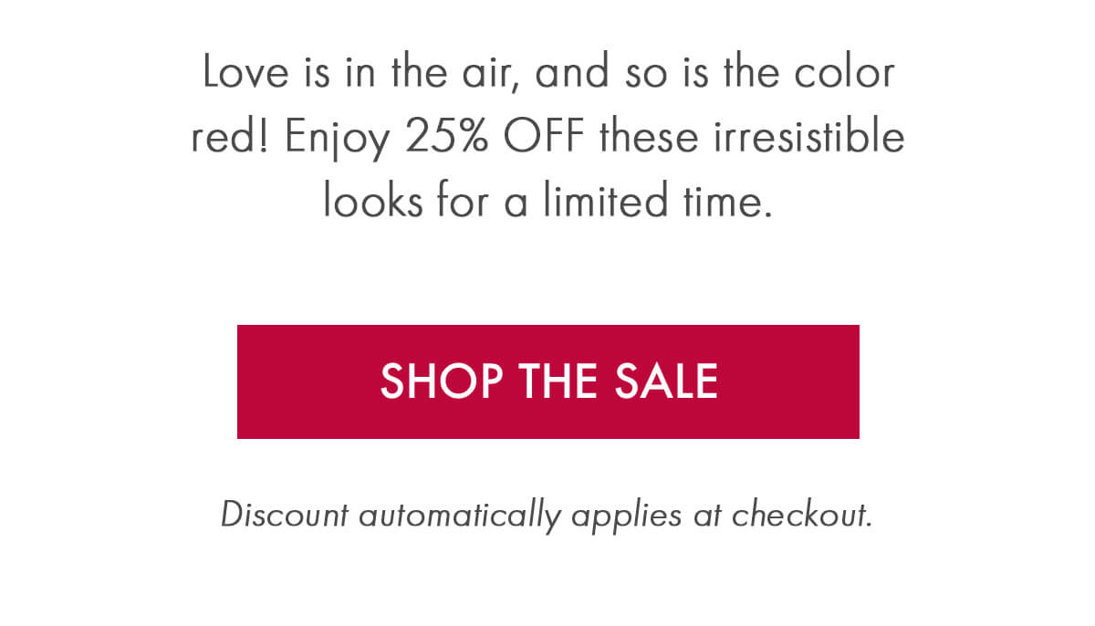 Love is in the air, and so is the color red! Enjoy 25% OFF these irresistible looks for a limited time. SHOP THE SALE Discount automatically applies at checkout.